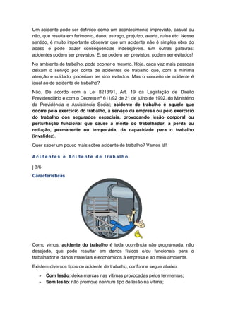 Um acidente pode ser definido como um acontecimento imprevisto, casual ou
não, que resulta em ferimento, dano, estrago, prejuízo, avaria, ruína etc. Nesse
sentido, é muito importante observar que um acidente não é simples obra do
acaso e pode trazer conseqüências indesejáveis. Em outras palavras:
acidentes podem ser previstos. E, se podem ser previstos, podem ser evitados!
No ambiente de trabalho, pode ocorrer o mesmo. Hoje, cada vez mais pessoas
deixam o serviço por conta de acidentes de trabalho que, com a mínima
atenção e cuidado, poderiam ter sido evitados. Mas o conceito de acidente é
igual ao de acidente de trabalho?
Não. De acordo com a Lei 8213/91, Art. 19 da Legislação de Direito
Previdenciário e com o Decreto nº 611/92 de 21 de julho de 1992, do Ministério
da Previdência e Assistência Social; acidente de trabalho é aquele que
ocorre pelo exercício do trabalho, a serviço da empresa ou pelo exercício
do trabalho dos segurados especiais, provocando lesão corporal ou
perturbação funcional que cause a morte do trabalhador, a perda ou
redução, permanente ou temporária, da capacidade para o trabalho
(invalidez).
Quer saber um pouco mais sobre acidente de trabalho? Vamos lá!
A c i d e n t e s e A c i d e n t e d e t r a b a l h o
| 3/6
Características
Como vimos, acidente do trabalho é toda ocorrência não programada, não
desejada, que pode resultar em danos físicos e/ou funcionais para o
trabalhador e danos materiais e econômicos à empresa e ao meio ambiente.
Existem diversos tipos de acidente de trabalho, conforme segue abaixo:
• Com lesão: deixa marcas nas vítimas provocadas pelos ferimentos;
• Sem lesão: não promove nenhum tipo de lesão na vítima;
 
