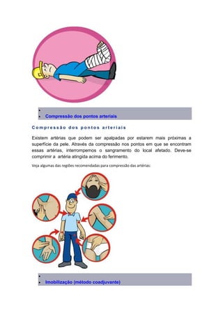 •
• Compressão dos pontos arteriais
C o m p r e s s ã o d o s p o n t o s a r t e r i a i s
Existem artérias que podem ser apalpadas por estarem mais próximas a
superfície da pele. Através da compressão nos pontos em que se encontram
essas artérias, interrompemos o sangramento do local afetado. Deve-se
comprimir a artéria atingida acima do ferimento.
Veja algumas das regiões recomendadas para compressão das artérias:
•
• Imobilização (método coadjuvante)
 