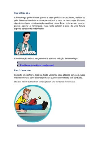 I m o b i l i z a ç ã o
A hemorragia pode ocorrer quando o osso perfura a musculatura, tecidos ou
pele. Deve-se imobilizar a vítima para reduzir o risco de hemorragia. Portanto
não deverá haver movimentação contínua nesse local, pois se isso ocorrer,
poderá agravar a hemorragia. Nuca tente colocar o osso de uma fratura
exposta para dentro do ferimento.
A imobilização reduz o sangramento e ajuda na redução da hemorragia.
•
• Resfriamento (método coadjuvante)
R e s f r i a m e n t o
Consiste em resfriar o local da lesão utilizando saco plástico com gelo. Esse
método diminui a dor e edemas(inchaço) quando ocorre lesão com contusão.
Obs: Esse método é utilizado em combinação com uma das técnicas mencionadas.
•
 