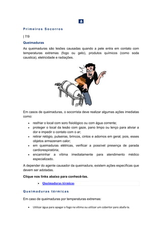 P r i m e i r o s S o c o r r o s
| 7/9
Queimaduras
As queimaduras são lesões causadas quando a pele entra em contato com
temperaturas extremas (fogo ou gelo), produtos químicos (como soda
caustica), eletricidade e radiações.
Em casos de queimaduras, o socorrista deve realizar algumas ações imediatas
como:
• resfriar o local com soro fisiológico ou com água corrente;
• proteger o local da lesão com gaze, pano limpo ou lenço para aliviar a
dor e impedir o contato com o ar;
• retirar relógio, pulseiras, brincos, cintos e adornos em geral, pois, esses
objetos armazenam calor;
• em queimaduras elétricas, verificar a possível presença de parada
cardiorespiratória;
• encaminhar a vítima imediatamente para atendimento médico
especializado.
A depender do agente causador da queimadura, existem ações específicas que
devem ser adotadas.
Clique nos links abaixo para conhecê-las.
• Queimaduras térmicas
Q u e i m a d u r a s t é r m i c a s
Em caso de queimaduras por temperaturas extremas:
• Utilizar água para apagar o fogo na vítima ou utilizar um cobertor para abafa-la.
 