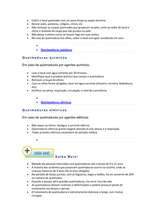 • Cobrir o local queimado com um pano limpo ou papel alumínio.
• Retirar anéis, pulseiras, relógios, cintos, etc.
• Não remover as roupas queimadas que grudaram na pele, corte ao redor do local e
retire o restante da roupa que não grudou na pele.
• Não deixar a vítima correr se houver fogo em suas vestes.
• No caso de queimadura nos olhos, cobrir o local com gaze umedecida em soro.
•
• Queimaduras químicas
Q u e i m a d u r a s q u í m i c a s
Em caso de queimaduras por agentes químicos:
• Lave o local com água corrente por 30 minutos.
• Identifique qual o produto químico que causou a queimadura.
• Remover a roupa da vítima.
• Caso os olhos forem atingidos, lavar em água corrente (chuveiro, torneira, bebedouro,
etc).
• Verificar via aérea, respiração, circulação, e nível de consciência.
•
• Queimaduras elétricas
Q u e i m a d u r a s e l é t r i c a s
Em caso de queimaduras por agentes elétricos:
• Não toque na vítima. Desligue a corrente elétrica.
• Queimaduras elétricas graves exigem atenção às vias aéreas e à respiração.
• Todas as lesões elétricas necessitam de atenção médica.
•
S a i b a M a i s !
• Metade das pessoas internadas com queimaduras são crianças de 0 a 15 anos.
• A maioria dos acidentes que provocam queimaduras ocorre na cozinha, onde as
crianças menores de 4 anos são as mais atingidas.
• No período de festas juninas, com as fogueiras, fogos e balões, há um aumento de 20%
no número de queimados.
• Quando a pessoa sofre grandes queimaduras, ela corre risco de vida.
• As queimaduras deixam cicatrizes e deformações e podem provocar perda de
movimento nos braços e pernas.
• O tratamento de queimaduras é extremamente doloroso e longo, com muitas
cirurgias.
 