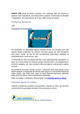 NUNCA USE pasta de dente, pomadas, ovo, manteiga, óleo de cozinha ou
qualquer outro ingrediente, pois eles podem complicar a queimadura e dificultar
o diagnóstico. Em queimaduras de 2º grau, NÃO rompa as bolhas.
P r i m e i r o s S o c o r r o s
| 8/9
Transporte de acidentados
Ao transportar um acidentado alguns cuidados devem ser tomados para não
agravar lesões existentes. No primeiro momento parece ser fácil transportar
uma vítima, porém, se não for feito corretamente pode deixar seqüelas no
acidentado para o resto de sua vida.
O transporte da vítima só deverá ser feito se for absolutamente necessário, ou
seja, se a vítima estiver em local de perigo iminente como o de desabamento,
incêndio, explosão, etc. caso contrário, deve-se esperar o atendimento médico
no local.
Na existência de várias vítimas no local, o socorrista deve pedir ajuda o mais
rápido possível. O transporte de vítimas mais seguro é o que é feito através de
maca, porém, não tendo uma maca no local, deve-se improvisar utilizando
porta, prancha, tábua, varas e lençóis bem resistentes.
Antes de realizar o transporte, deve-se fazer uma inspeção geral na vítima.
I n s p e ç ã o g e r a l n a v í t i m a
Verificar a existência de lesões, sangramentos, fraturas na vítima. Se não tiver
conhecimento da gravidade da lesão, não movimentar a vítima.
D i c a i m p o r t a n t e !
 
