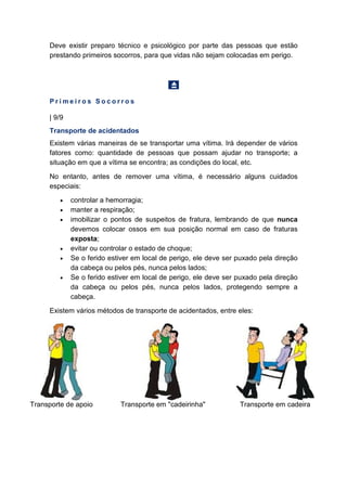 Deve existir preparo técnico e psicológico por parte das pessoas que estão
prestando primeiros socorros, para que vidas não sejam colocadas em perigo.
P r i m e i r o s S o c o r r o s
| 9/9
Transporte de acidentados
Existem várias maneiras de se transportar uma vítima. Irá depender de vários
fatores como: quantidade de pessoas que possam ajudar no transporte; a
situação em que a vítima se encontra; as condições do local, etc.
No entanto, antes de remover uma vítima, é necessário alguns cuidados
especiais:
• controlar a hemorragia;
• manter a respiração;
• imobilizar o pontos de suspeitos de fratura, lembrando de que nunca
devemos colocar ossos em sua posição normal em caso de fraturas
exposta;
• evitar ou controlar o estado de choque;
• Se o ferido estiver em local de perigo, ele deve ser puxado pela direção
da cabeça ou pelos pés, nunca pelos lados;
• Se o ferido estiver em local de perigo, ele deve ser puxado pela direção
da cabeça ou pelos pés, nunca pelos lados, protegendo sempre a
cabeça.
Existem vários métodos de transporte de acidentados, entre eles:
Transporte de apoio Transporte em "cadeirinha" Transporte em cadeira
 