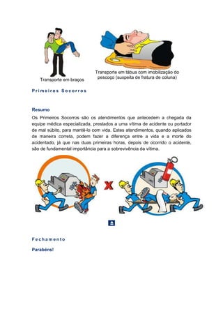 Transporte em braços
Transporte em tábua com imobilização do
pescoço (suspeita de fratura de coluna)
P r i m e i r o s S o c o r r o s
Resumo
Os Primeiros Socorros são os atendimentos que antecedem a chegada da
equipe médica especializada, prestados a uma vítima de acidente ou portador
de mal súbito, para mantê-lo com vida. Estes atendimentos, quando aplicados
de maneira correta, podem fazer a diferença entre a vida e a morte do
acidentado, já que nas duas primeiras horas, depois de ocorrido o acidente,
são de fundamental importância para a sobrevivência da vítima.
F e c h a m e n t o
Parabéns!
 