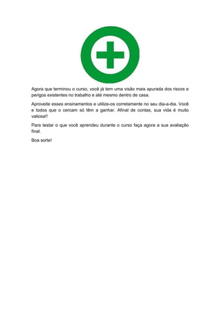 Agora que terminou o curso, você já tem uma visão mais apurada dos riscos e
perigos existentes no trabalho e até mesmo dentro de casa.
Aproveite esses ensinamentos e utilize-os corretamente no seu dia-a-dia. Você
e todos que o cercam só têm a ganhar. Afinal de contas, sua vida é muito
valiosa!!
Para testar o que você aprendeu durante o curso faça agora a sua avaliação
final.
Boa sorte!
 