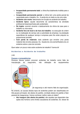 • Incapacidade permanente total: a vítima fica totalmente inválida para o
trabalho;
• Incapacidade permanente parcial: a vítima tem uma perda parcial da
capacidade para o trabalho. Ex.: A perda de um dedo ou de uma vista;
• Acidente com morte: falecimento em função do acidente de trabalho;
• Acidente típico: aquele decorrente da característica da atividade
profissional desempenhada pelo acidentado;
• De trajeto: ocorrem durante o deslocamento da vítima de casa para o
trabalho ou vice-versa;
• Acidente fora do local e da hora do trabalho: na execução de ordem
ou na realização de serviço sob a autoridade da empresa; na prestação
espontânea de qualquer serviço à empresa para lhe evitar prejuízo ou
proporcionar proveito;
• Com perda de materiais: todo acidente que envolve uma perda
material não envolve pessoas. Ex.: Queda de uma esmerilhadeira de um
andaime sobre o piso de concreto.
Quer saber um pouco mais sobre acidente de trabalho? Vamos lá!
A c i d e n t e s e A c i d e n t e d e t r a b a l h o
| 4/6
Causas e conseqüências
Diversos fatores podem provocar acidentes de trabalho como falta de
manutenção do maquinário, não utilização de equipamentos
de segurança e até mesmo falta de organização.
No entanto, as causas desses tipos de acidentes podem ser classificadas em
três grupos principais: ato abaixo do padrão, condição abaixo do padrão e fator
pessoal de insegurança. Vamos conhecer melhor cada um deles?
• Ato inseguro (ato abaixo do padrão): são aqueles que dependem das
ações dos homens como fontes causadoras de acidentes. Ex: deixar de
 