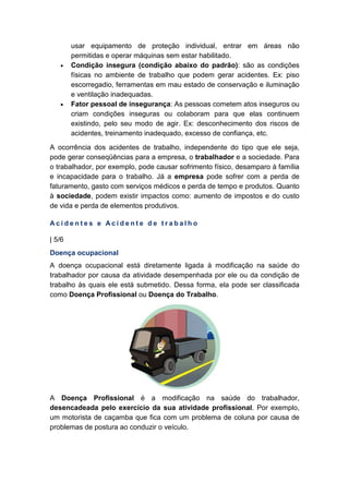 usar equipamento de proteção individual, entrar em áreas não
permitidas e operar máquinas sem estar habilitado.
• Condição insegura (condição abaixo do padrão): são as condições
físicas no ambiente de trabalho que podem gerar acidentes. Ex: piso
escorregadio, ferramentas em mau estado de conservação e iluminação
e ventilação inadequadas.
• Fator pessoal de insegurança: As pessoas cometem atos inseguros ou
criam condições inseguras ou colaboram para que elas continuem
existindo, pelo seu modo de agir. Ex: desconhecimento dos riscos de
acidentes, treinamento inadequado, excesso de confiança, etc.
A ocorrência dos acidentes de trabalho, independente do tipo que ele seja,
pode gerar conseqüências para a empresa, o trabalhador e a sociedade. Para
o trabalhador, por exemplo, pode causar sofrimento físico, desamparo à família
e incapacidade para o trabalho. Já a empresa pode sofrer com a perda de
faturamento, gasto com serviços médicos e perda de tempo e produtos. Quanto
à sociedade, podem existir impactos como: aumento de impostos e do custo
de vida e perda de elementos produtivos.
A c i d e n t e s e A c i d e n t e d e t r a b a l h o
| 5/6
Doença ocupacional
A doença ocupacional está diretamente ligada à modificação na saúde do
trabalhador por causa da atividade desempenhada por ele ou da condição de
trabalho às quais ele está submetido. Dessa forma, ela pode ser classificada
como Doença Profissional ou Doença do Trabalho.
A Doença Profissional é a modificação na saúde do trabalhador,
desencadeada pelo exercício da sua atividade profissional. Por exemplo,
um motorista de caçamba que fica com um problema de coluna por causa de
problemas de postura ao conduzir o veículo.
 