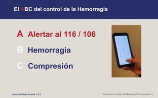 El ABC del control de la Hemorragia
A Alertar al 116 / 106
B Hemorragia
C Compresión
Introduction | A-Alert | B-Bleeding | C-Compression |
Stop the Bleed Course v. 2.0
 