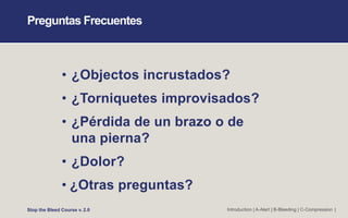 Preguntas Frecuentes
• ¿Objectos incrustados?
• ¿Torniquetes improvisados?
• ¿Pérdida de un brazo o de
una pierna?
• ¿Dolor?
• ¿Otras preguntas?
Stop the Bleed Course v. 2.0 Introduction | A-Alert | B-Bleeding | C-Compression |
 