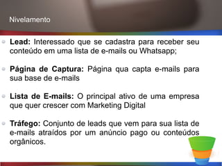 Lead: Interessado que se cadastra para receber seu
conteúdo em uma lista de e-mails ou Whatsapp;
Página de Captura: Página qua capta e-mails para
sua base de e-mails
Lista de E-mails: O principal ativo de uma empresa
que quer crescer com Marketing Digital
Tráfego: Conjunto de leads que vem para sua lista de
e-mails atraídos por um anúncio pago ou conteúdos
orgânicos.
Nivelamento
 