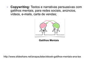 Gatilhos Mentais
Copywriting: Textos e narrativas persuasivas com
gatilhos mentais, para redes sociais, anúncios,
vídeos, e-mails, carta de vendas;
http://www.slideshare.net/anapaulatex/ebook-gatilhos-mentais-ana-tex
 