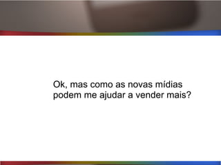 Ok, mas como as novas mídias
podem me ajudar a vender mais?
 