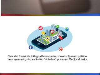 Elas são fontes de tráfego diferenciadas, móveis, tem um público
bem antenado, não estão tão “viciadas”, possuem Geolocalizador.
 