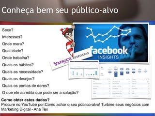 Conheça bem seu público-alvo
Sexo?
Interesses?
Onde mora?
Qual idade?
Onde trabalha?
Quais os hábitos?
Quais as necessidade?
Quais os desejos?
Quais os pontos de dores?
O que ele acredita que pode ser a solução?
Como obter estes dados?
Procure no YouTube por:Como achar o seu público-alvo! Turbine seus negócios com
Marketing Digital - Ana Tex
 