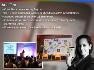 Ana Tex
Consultora de Marketing Digital
Há 10 anos ensinando Marketing (Graduação/Pós Grad/Online)
Atendeu empresas de diversos segmentos
Criadora de vários cursos online que ensinam Estratégias de
Marketing Digital
Presença em eventos nacionais e internacionais
 
