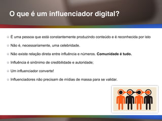 O que é um influenciador digital?
É uma pessoa que está constantemente produzindo conteúdo e é reconhecida por isto
Não é, necessariamente, uma celebridade.
Não existe relação direta entre influência e números. Comunidade é tudo.
Influência é sinônimo de credibilidade e autoridade;
Um influenciador converte!
Influenciadores não precisam de mídias de massa para se validar.
 
