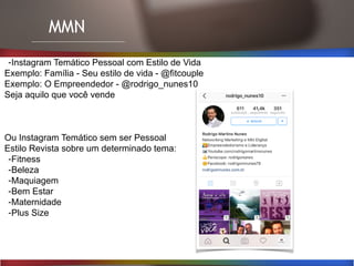 MMN
-Instagram Temático Pessoal com Estilo de Vida
Exemplo: Família - Seu estilo de vida - @fitcouple
Exemplo: O Empreendedor - @rodrigo_nunes10
Seja aquilo que você vende
Ou Instagram Temático sem ser Pessoal
Estilo Revista sobre um determinado tema:
-Fitness
-Beleza
-Maquiagem
-Bem Estar
-Maternidade
-Plus Size
 