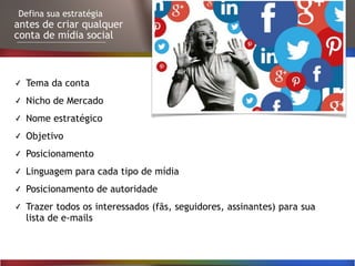 Defina sua estratégia
antes de criar qualquer
conta de mídia social
✓ Tema da conta
✓ Nicho de Mercado
✓ Nome estratégico
✓ Objetivo
✓ Posicionamento
✓ Linguagem para cada tipo de mídia
✓ Posicionamento de autoridade
✓ Trazer todos os interessados (fãs, seguidores, assinantes) para sua
lista de e-mails
 