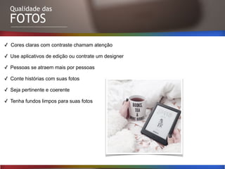 Qualidade das
FOTOS
✓ Cores claras com contraste chamam atenção
✓ Use aplicativos de edição ou contrate um designer
✓ Pessoas se atraem mais por pessoas
✓ Conte histórias com suas fotos
✓ Seja pertinente e coerente
✓ Tenha fundos limpos para suas fotos
 