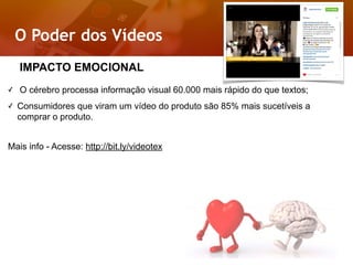 O Poder dos Vídeos
Relacionamento
Próximo
✓ O cérebro processa informação visual 60.000 mais rápido do que textos;
✓ Consumidores que viram um vídeo do produto são 85% mais sucetíveis a
comprar o produto.
Mais info - Acesse: http://bit.ly/videotex
IMPACTO EMOCIONAL
 