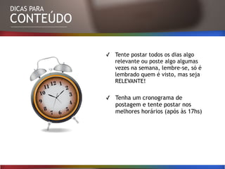 DICAS PARA
CONTEÚDO
✓ Tente postar todos os dias algo
relevante ou poste algo algumas
vezes na semana, lembre-se, só é
lembrado quem é visto, mas seja
RELEVANTE!
✓ Tenha um cronograma de
postagem e tente postar nos
melhores horários (após às 17hs)
 
