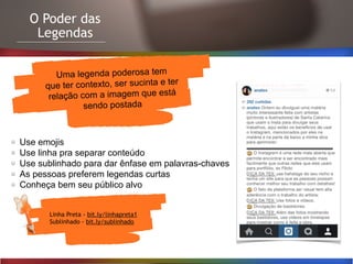 O Poder das
Legendas
Linha Preta - bit.ly/linhapreta1
Sublinhado - bit.ly/sublinhado
Uma legenda poderosa tem
que ter contexto, ser sucinta e ter
relação com a imagem que está
sendo postada
Use emojis
Use linha pra separar conteúdo
Use sublinhado para dar ênfase em palavras-chaves
As pessoas preferem legendas curtas
Conheça bem seu público alvo
 