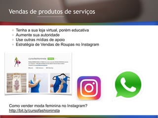 Vendas de produtos de serviços
Tenha a sua loja virtual, porém educativa
Aumente sua autoridade
Use outras mídias de apoio
Estratégia de Vendas de Roupas no Instagram
Como vender moda feminina no Instagram?
http://bit.ly/cursofashioninsta
 