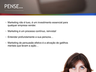 PENSE…
Marketing não é luxo, é um investimento essencial para
qualquer empresa vender.
Marketing é um processo contínuo, reinvista!
Entender profundamente a sua persona…
Marketing de persuasão efetivo é a ativação de gatilhos
mentais que levam a ação…
 