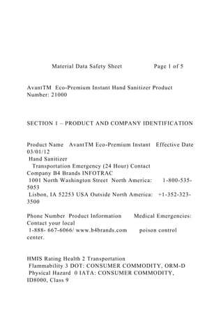Material Data Safety Sheet Page 1 of 5
AvantTM Eco-Premium Instant Hand Sanitizer Product
Number: 21000
SECTION 1 – PRODUCT AND COMPANY IDENTIFICATION
Product Name AvantTM Eco-Premium Instant Effective Date
03/01/12
Hand Sanitizer
Transportation Emergency (24 Hour) Contact
Company B4 Brands INFOTRAC
1001 North Washington Street North America: 1-800-535-
5053
Lisbon, IA 52253 USA Outside North America: +1-352-323-
3500
Phone Number Product Information Medical Emergencies:
Contact your local
1-888- 667-6066/ www.b4brands.com poison control
center.
HMIS Rating Health 2 Transportation
Flammability 3 DOT: CONSUMER COMMODITY, ORM-D
Physical Hazard 0 IATA: CONSUMER COMMODITY,
ID8000, Class 9
 