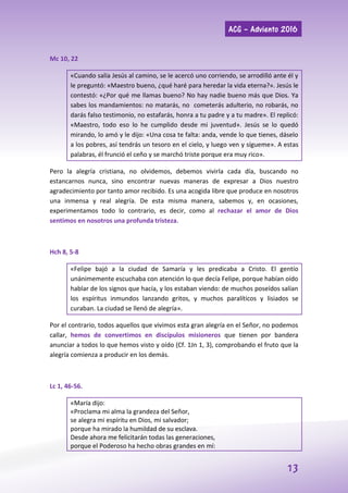 ACG – Adviento 2016
13
Mc 10, 22
«Cuando salía Jesús al camino, se le acercó uno corriendo, se arrodilló ante él y
le preguntó: «Maestro bueno, ¿qué haré para heredar la vida eterna?». Jesús le
contestó: «¿Por qué me llamas bueno? No hay nadie bueno más que Dios. Ya
sabes los mandamientos: no matarás, no cometerás adulterio, no robarás, no
darás falso testimonio, no estafarás, honra a tu padre y a tu madre». El replicó:
«Maestro, todo eso lo he cumplido desde mi juventud». Jesús se lo quedó
mirando, lo amó y le dijo: «Una cosa te falta: anda, vende lo que tienes, dáselo
a los pobres, así tendrás un tesoro en el cielo, y luego ven y sígueme». A estas
palabras, él frunció el ceño y se marchó triste porque era muy rico».
Pero la alegría cristiana, no olvidemos, debemos vivirla cada día, buscando no
estancarnos nunca, sino encontrar nuevas maneras de expresar a Dios nuestro
agradecimiento por tanto amor recibido. Es una acogida libre que produce en nosotros
una inmensa y real alegría. De esta misma manera, sabemos y, en ocasiones,
experimentamos todo lo contrario, es decir, como al rechazar el amor de Dios
sentimos en nosotros una profunda tristeza.
Hch 8, 5-8
«Felipe bajó a la ciudad de Samaría y les predicaba a Cristo. El gentío
unánimemente escuchaba con atención lo que decía Felipe, porque habían oído
hablar de los signos que hacía, y los estaban viendo: de muchos poseídos salían
los espíritus inmundos lanzando gritos, y muchos paralíticos y lisiados se
curaban. La ciudad se llenó de alegría».
Por el contrario, todos aquellos que vivimos esta gran alegría en el Señor, no podemos
callar, hemos de convertimos en discípulos misioneros que tienen por bandera
anunciar a todos lo que hemos visto y oído (Cf. 1Jn 1, 3), comprobando el fruto que la
alegría comienza a producir en los demás.
Lc 1, 46-56.
«María dijo:
«Proclama mi alma la grandeza del Señor,
se alegra mi espíritu en Dios, mi salvador;
porque ha mirado la humildad de su esclava.
Desde ahora me felicitarán todas las generaciones,
porque el Poderoso ha hecho obras grandes en mí:
 