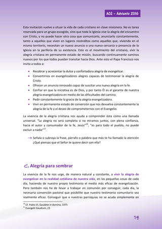 ACG – Adviento 2016
19
Esta invitación vuelve a situar la vida de cada cristiano en clave misionera. No es tarea
reservada para un grupo escogido, sino que toda la Iglesia vive la alegría del encuentro
con Cristo, y no puede hacer otra cosa que comunicarlo, anunciarlo constantemente,
tanto a aquellos que viven en lugares recónditos como aquellos que, viviendo en el
mismo territorio, necesitan un nuevo anuncio o una nueva cercanía o presencia de la
Iglesia en la periferia de su existencia. Este es el movimiento del cristiano, vivir la
alegría cristiana en permanente estado de misión, buscando continuamente caminos
nuevos por los que todos puedan transitar hacia Dios. Ante esto el Papa Francisco nos
invita a todos a:
 Recobrar y acrecentar la dulce y confortadora alegría de evangelizar.
 Convertirnos en evangelizadores alegres capaces de testimoniar la alegría de
Cristo.
 Ofrecer un anuncio renovado capaz de suscitar una nueva alegría en la fe.
 Confiar en que la iniciativa es de Dios, y por tanto Él es el garante de nuestra
alegría evangelizadora en medio de las dificultades del camino.
 Pedir constantemente la gracia de la alegría evangelizadora.
 Vivir en permanente estado de conversión que nos devuelva constantemente la
alegría de la fe y el deseo de comprometernos con el Evangelio.
La vivencia de la alegría cristiana nos ayuda a comprender ésta como una llamada
universal. “La alegría no será completa si no miramos juntos, con plena confianza,
hacia el autor y consumador de la fe, Jesús”10
, “es para todo el pueblo, no puede
excluir a nadie”11
.
 Señala o subraya la frase, párrafo o palabra que más te ha llamado la atención
¿Qué piensas que el Señor te quiere decir con ella?
C. Alegría para sembrar
La vivencia de la fe nos urge, de manera natural y constante, a vivir la alegría de
evangelizar en la realidad cotidiana de nuestra vida, en las pequeñas cosas de cada
día, haciendo de nuestro propio testimonio el medio más eficaz de evangelización.
Pero también nos ha de llevar a trabajar en comunión por conseguir, cada día, la
necesaria conversión pastoral que posibilite que nuestro testimonio comunitario sea
realmente eficaz. Conseguir que a nuestras parroquias no se acuda simplemente en
10
Cf. Pablo VI, Gaudete in domino, 1975
11
Evangelii Gaudium, 23
 