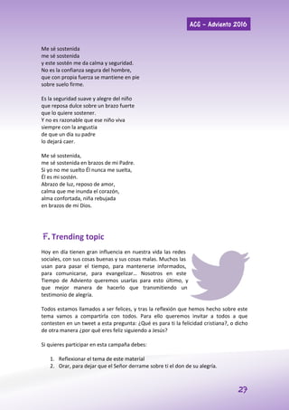 ACG – Adviento 2016
27
Me sé sostenida
me sé sostenida
y este sostén me da calma y seguridad.
No es la confianza segura del hombre,
que con propia fuerza se mantiene en pie
sobre suelo firme.
Es la seguridad suave y alegre del niño
que reposa dulce sobre un brazo fuerte
que lo quiere sostener.
Y no es razonable que ese niño viva
siempre con la angustia
de que un día su padre
lo dejará caer.
Me sé sostenida,
me sé sostenida en brazos de mi Padre.
Si yo no me suelto Él nunca me suelta,
Él es mi sostén.
Abrazo de luz, reposo de amor,
calma que me inunda el corazón,
alma confortada, niña rebujada
en brazos de mi Dios.
F. Trending topic
Hoy en día tienen gran influencia en nuestra vida las redes
sociales, con sus cosas buenas y sus cosas malas. Muchos las
usan para pasar el tiempo, para mantenerse informados,
para comunicarse, para evangelizar… Nosotros en este
Tiempo de Adviento queremos usarlas para esto último, y
que mejor manera de hacerlo que transmitiendo un
testimonio de alegría.
Todos estamos llamados a ser felices, y tras la reflexión que hemos hecho sobre este
tema vamos a compartirla con todos. Para ello queremos invitar a todos a que
contesten en un tweet a esta pregunta: ¿Qué es para ti la felicidad cristiana?, o dicho
de otra manera ¿por qué eres feliz siguiendo a Jesús?
Si quieres participar en esta campaña debes:
1. Reflexionar el tema de este material
2. Orar, para dejar que el Señor derrame sobre ti el don de su alegría.
 