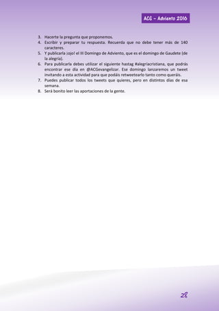 ACG – Adviento 2016
28
3. Hacerte la pregunta que proponemos.
4. Escribir y preparar tu respuesta. Recuerda que no debe tener más de 140
caracteres.
5. Y publicarla ¡ojo! el III Domingo de Adviento, que es el domingo de Gaudete (de
la alegría).
6. Para publicarla debes utilizar el siguiente hastag #alegríacristiana, que podrás
encontrar ese día en @ACGevangelizar. Ese domingo lanzaremos un tweet
invitando a esta actividad para que podáis retweetearlo tanto como queráis.
7. Puedes publicar todos los tweets que quieres, pero en distintos días de esa
semana.
8. Será bonito leer las aportaciones de la gente.
 