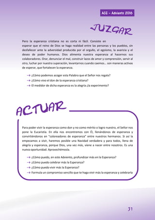 ACG – Adviento 2016
31
Pero la esperanza cristiana no es corta ni fácil. Consiste en
esperar que el reino de Dios se haga realidad entre las personas y los pueblos, sin
desfallecer ante la adversidad producida por el orgullo, el egoísmo, la avaricia y el
deseo de poder humanos. Dios alimenta nuestra esperanza al hacernos sus
colaboradores. Orar, denunciar el mal, construir lazos de amor y comprensión, servir al
otro, luchar por nuestra superación, levantarnos cuando caemos… son maneras activas
de esperar, que fortalecen la esperanza.
 ¿Cómo podemos acoger esta Palabra que el Señor nos regala?
 ¿Cómo vivo el don de la esperanza cristiana?
 El medidor de dicha esperanza es la alegría ¿la experimento?
Para poder vivir la esperanza como don y no como mérito o logro nuestro, el Señor nos
pone la Eucaristía. En ella nos encontremos con Él, llenándonos de esperanza y
convirtiéndonos en “coloreadores de esperanza” entre nuestros hermanos. Si así la
empezamos a vivir, haremos posible una Navidad verdadera y para todos, llena de
alegría y esperanza, porque Dios, una vez más, viene a nacer entre nosotros. Es una
nueva oportunidad. Aprovechémosla.
 ¿Cómo puedo, en este Adviento, profundizar más en la Esperanza?
 ¿Cómo puedo celebrar más la Esperanza?
 ¿Cómo puedo vivir más la Esperanza?
 Formula un compromiso sencillo que te haga vivir más la esperanza y celebrarla
 