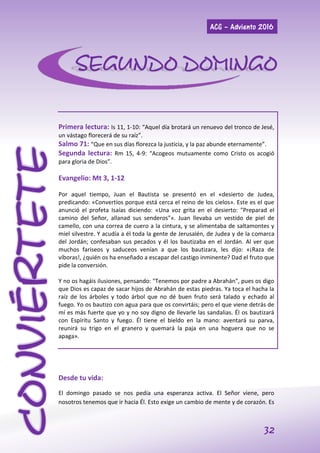 ACG – Adviento 2016
32
CONVIÉRTETE
Primera lectura: Is 11, 1-10: “Aquel día brotará un renuevo del tronco de Jesé,
un vástago florecerá de su raíz”.
Salmo 71: “Que en sus días florezca la justicia, y la paz abunde eternamente”.
Segunda lectura: Rm 15, 4-9: “Acogeos mutuamente como Cristo os acogió
para gloria de Dios”.
Evangelio: Mt 3, 1-12
Por aquel tiempo, Juan el Bautista se presentó en el «desierto de Judea,
predicando: «Convertíos porque está cerca el reino de los cielos». Este es el que
anunció el profeta Isaías diciendo: «Una voz grita en el desierto: "Preparad el
camino del Señor, allanad sus senderos"». Juan llevaba un vestido de piel de
camello, con una correa de cuero a la cintura, y se alimentaba de saltamontes y
miel silvestre. Y acudía a él toda la gente de Jerusalén, de Judea y de la comarca
del Jordán; confesaban sus pecados y él los bautizaba en el Jordán. Al ver que
muchos fariseos y saduceos venían a que los bautizara, les dijo: «¡Raza de
víboras!, ¿quién os ha enseñado a escapar del castigo inminente? Dad el fruto que
pide la conversión.
Y no os hagáis ilusiones, pensando: "Tenemos por padre a Abrahán", pues os digo
que Dios es capaz de sacar hijos de Abrahán de estas piedras. Ya toca el hacha la
raíz de los árboles y todo árbol que no dé buen fruto será talado y echado al
fuego. Yo os bautizo con agua para que os convirtáis; pero el que viene detrás de
mí es más fuerte que yo y no soy digno de llevarle las sandalias. Él os bautizará
con Espíritu Santo y fuego. Él tiene el bieldo en la mano: aventará su parva,
reunirá su trigo en el granero y quemará la paja en una hoguera que no se
apaga».
Desde tu vida:
El domingo pasado se nos pedía una esperanza activa. El Señor viene, pero
nosotros tenemos que ir hacia Él. Esto exige un cambio de mente y de corazón. Es
SEGUNDO DOMINGO
 