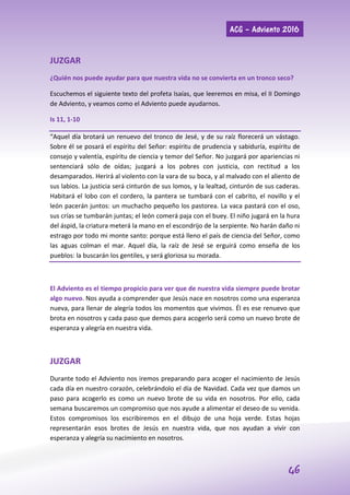 ACG – Adviento 2016
46
JUZGAR
¿Quién nos puede ayudar para que nuestra vida no se convierta en un tronco seco?
Escuchemos el siguiente texto del profeta Isaías, que leeremos en misa, el II Domingo
de Adviento, y veamos como el Adviento puede ayudarnos.
Is 11, 1-10
“Aquel día brotará un renuevo del tronco de Jesé, y de su raíz florecerá un vástago.
Sobre él se posará el espíritu del Señor: espíritu de prudencia y sabiduría, espíritu de
consejo y valentía, espíritu de ciencia y temor del Señor. No juzgará por apariencias ni
sentenciará sólo de oídas; juzgará a los pobres con justicia, con rectitud a los
desamparados. Herirá al violento con la vara de su boca, y al malvado con el aliento de
sus labios. La justicia será cinturón de sus lomos, y la lealtad, cinturón de sus caderas.
Habitará el lobo con el cordero, la pantera se tumbará con el cabrito, el novillo y el
león pacerán juntos: un muchacho pequeño los pastorea. La vaca pastará con el oso,
sus crías se tumbarán juntas; el león comerá paja con el buey. El niño jugará en la hura
del áspid, la criatura meterá la mano en el escondrijo de la serpiente. No harán daño ni
estrago por todo mi monte santo: porque está lleno el país de ciencia del Señor, como
las aguas colman el mar. Aquel día, la raíz de Jesé se erguirá como enseña de los
pueblos: la buscarán los gentiles, y será gloriosa su morada.
El Adviento es el tiempo propicio para ver que de nuestra vida siempre puede brotar
algo nuevo. Nos ayuda a comprender que Jesús nace en nosotros como una esperanza
nueva, para llenar de alegría todos los momentos que vivimos. Él es ese renuevo que
brota en nosotros y cada paso que demos para acogerlo será como un nuevo brote de
esperanza y alegría en nuestra vida.
JUZGAR
Durante todo el Adviento nos iremos preparando para acoger el nacimiento de Jesús
cada día en nuestro corazón, celebrándolo el día de Navidad. Cada vez que damos un
paso para acogerlo es como un nuevo brote de su vida en nosotros. Por ello, cada
semana buscaremos un compromiso que nos ayude a alimentar el deseo de su venida.
Estos compromisos los escribiremos en el dibujo de una hoja verde. Estas hojas
representarán esos brotes de Jesús en nuestra vida, que nos ayudan a vivir con
esperanza y alegría su nacimiento en nosotros.
 
