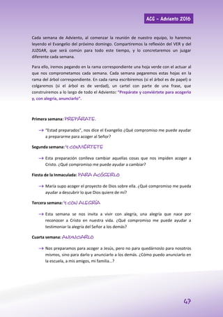 ACG – Adviento 2016
47
Cada semana de Adviento, al comenzar la reunión de nuestro equipo, lo haremos
leyendo el Evangelio del próximo domingo. Compartiremos la reflexión del VER y del
JUZGAR, que será común para todo este tiempo, y lo concretaremos un juzgar
diferente cada semana.
Para ello, iremos pegando en la rama correspondiente una hoja verde con el actuar al
que nos comprometamos cada semana. Cada semana pegaremos estas hojas en la
rama del árbol correspondiente. En cada rama escribiremos (si el árbol es de papel) o
colgaremos (si el árbol es de verdad), un cartel con parte de una frase, que
construiremos a lo largo de todo el Adviento: “Prepárate y conviértete para acogerlo
y, con alegría, anunciarlo”.
Primera semana: PREPÁRATE.
 “Estad preparados”, nos dice el Evangelio ¿Qué compromiso me puede ayudar
a prepararme para acoger al Señor?
Segunda semana: Y CONVIÉRTETE
 Esta preparación conlleva cambiar aquellas cosas que nos impiden acoger a
Cristo. ¿Qué compromiso me puede ayudar a cambiar?
Fiesta de la Inmaculada: PARA ACÓGERLO
 María supo acoger el proyecto de Dios sobre ella. ¿Qué compromiso me pueda
ayudar a descubrir lo que Dios quiere de mí?
Tercera semana: Y CON ALEGRÍA
 Esta semana se nos invita a vivir con alegría, una alegría que nace por
reconocer a Cristo en nuestra vida. ¿Qué compromiso me puede ayudar a
testimoniar la alegría del Señor a los demás?
Cuarta semana: ANUNCIARLO
 Nos preparamos para acoger a Jesús, pero no para quedárnoslo para nosotros
mismos, sino para darlo y anunciarlo a los demás. ¿Cómo puedo anunciarlo en
la escuela, a mis amigos, mi familia…?
 