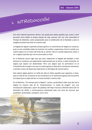 ACG – Adviento 2016
5
Con este material queremos ofrecer una ayuda para todos aquellos que, tanto a nivel
personal como desde su propio equipo de vida, quieran vivir con más intensidad el
Tiempo de Adviento, como preparación para la celebración de la Navidad y para la
acogida constante de Jesús en nuestra vida.
La llegada de alguien esperado siempre genera un sentimiento de alegría en nosotros,
pues se ven cumplidas todas las ilusiones, los sueños y esperanzas. Ocurre cuando una
madre espera ver el rostro del fruto de su vientre. Ocurre cuando esperamos volver a
ver a alguien querido que nos ha anunciado su visita.
En el Adviento ocurre algo más que esto. Esperamos la llegada del Salvador y esto
provoca en nosotros una expectación esperanzada que se torna, a cada momento, en
alegría que espera ser desbordada. Pero una alegría que no permanece en el
inmovilismo de la espera sino que se vuelve gozosa al descubrir la presencia constante,
y siempre nueva, de Aquel que esperamos un día llegue de manera plena.
Esta espera alegre genera un estilo de vida en todos aquellos que seguimos a Jesús,
pues la vida de los cristianos ha de convertirse en el testimonio gozoso del Encuentro
con Aquel que es capaz de dar un nuevo sentido a nuestra vida.
En el Adviento, “Un tiempo para la Alegría”, vamos a profundizar sobre este don de la
alegría en nuestra vida de fe. Comenzaremos “a modo de pregón” con una
introducción elaborada a partir de palabras del Papa Francisco (Homilía diaria del 14
diciembre de 2014), y continuaremos ofreciendo toda una serie de recursos que
posibiliten: profundizar, compartir, orar y vivir.
 