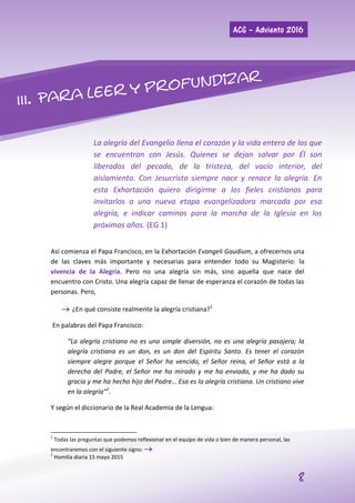 ACG – Adviento 2016
8
La alegría del Evangelio llena el corazón y la vida entera de los que
se encuentran con Jesús. Quienes se dejan salvar por Él son
liberados del pecado, de la tristeza, del vacío interior, del
aislamiento. Con Jesucristo siempre nace y renace la alegría. En
esta Exhortación quiero dirigirme a los fieles cristianos para
invitarlos a una nueva etapa evangelizadora marcada por esa
alegría, e indicar caminos para la marcha de la Iglesia en los
próximos años. (EG 1)
Así comienza el Papa Francisco, en la Exhortación Evangeli Gaudium, a ofrecernos una
de las claves más importante y necesarias para entender todo su Magisterio: la
vivencia de la Alegría. Pero no una alegría sin más, sino aquella que nace del
encuentro con Cristo. Una alegría capaz de llenar de esperanza el corazón de todas las
personas. Pero,
 ¿En qué consiste realmente la alegría cristiana?1
En palabras del Papa Francisco:
“La alegría cristiana no es una simple diversión, no es una alegría pasajera; la
alegría cristiana es un don, es un don del Espíritu Santo. Es tener el corazón
siempre alegre porque el Señor ha vencido, el Señor reina, el Señor está a la
derecha del Padre, el Señor me ha mirado y me ha enviado, y me ha dado su
gracia y me ha hecho hijo del Padre… Esa es la alegría cristiana. Un cristiano vive
en la alegría”2
.
Y según el diccionario de la Real Academia de la Lengua:
1
Todas las preguntas que podemos reflexionar en el equipo de vida o bien de manera personal, las
encontraremos con el siguiente signo: 
2
Homilía diaria 15 mayo 2015
 