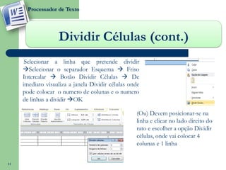 Processador de Texto




                   Dividir Células (cont.)
      Selecionar a linha que pretende dividir
     Selecionar o separador Esquema  Friso
     Intercalar  Botão Dividir Células  De
     imediato visualiza a janela Dividir células onde
     pode colocar o numero de colunas e o numero
     de linhas a dividir OK

                                                   (Ou) Devem posicionar-se na
                                                   linha e clicar no lado direito do
                                                   rato e escolher a opção Dividir
                                                   células, onde vai colocar 4
                                                   colunas e 1 linha


11
 