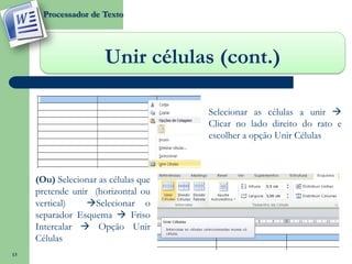 Processador de Texto




                       Unir células (cont.)

                                      Selecionar as células a unir 
                                      Clicar no lado direito do rato e
                                      escolher a opção Unir Células



     (Ou) Selecionar as células que
     pretende unir (horizontal ou
     vertical)    Selecionar o
     separador Esquema  Friso
     Intercalar  Opção Unir
     Células
13
 