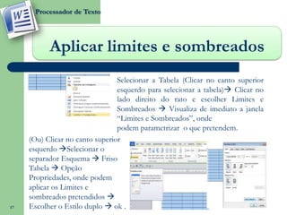 Processador de Texto




           Aplicar limites e sombreados
                                 Selecionar a Tabela (Clicar no canto superior
                                 esquerdo para selecionar a tabela) Clicar no
                                 lado direito do rato e escolher Limites e
                                 Sombreados  Visualiza de imediato a janela
                                 “Limites e Sombreados”, onde
                                 podem parametrizar o que pretendem.
     (Ou) Clicar no canto superior
     esquerdo Selecionar o
     separador Esquema  Friso
     Tabela  Opção
     Propriedades, onde podem
     aplicar os Limites e
     sombreados pretendidos 
17   Escolher o Estilo duplo  ok .
 
