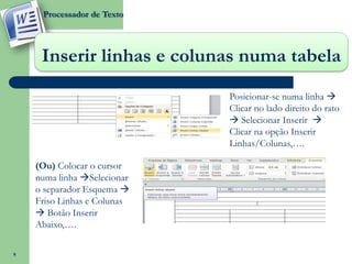 Processador de Texto




     Inserir linhas e colunas numa tabela
                             Posicionar-se numa linha 
                             Clicar no lado direito do rato
                              Selecionar Inserir 
                             Clicar na opção Inserir
                             Linhas/Colunas,….

    (Ou) Colocar o cursor
    numa linha Selecionar
    o separador Esquema 
    Friso Linhas e Colunas
     Botão Inserir
    Abaixo,….

9
 