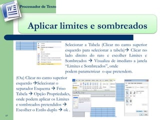 Processador de Texto




           Aplicar limites e sombreados
                                 Selecionar a Tabela (Clicar no canto superior
                                 esquerdo para selecionar a tabela) Clicar no
                                 lado direito do rato e escolher Limites e
                                 Sombreados  Visualiza de imediato a janela
                                 “Limites e Sombreados”, onde
                                 podem parametrizar o que pretendem.
     (Ou) Clicar no canto superior
     esquerdo Selecionar o
     separador Esquema  Friso
     Tabela  Opção Propriedades,
     onde podem aplicar os Limites
     e sombreados pretendidos 
     Escolher o Estilo duplo  ok .
17
 