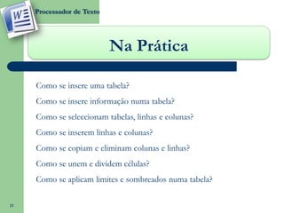 Processador de Texto




                             Na Prática

     oComo se insere uma tabela?
     oComo se insere informação numa tabela?
     oComo se seleccionam tabelas, linhas e colunas?
     oComo se inserem linhas e colunas?
     oComo se copiam e eliminam colunas e linhas?
     oComo se unem e dividem células?
     oComo se aplicam limites e sombreados numa tabela?

21
 