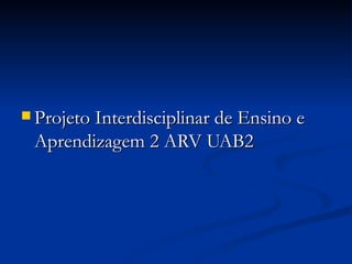  Projeto Interdisciplinar de Ensino e
 Aprendizagem 2 ARV UAB2
 