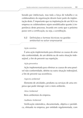 Gestão ambiental e responsabilidade social corporativa nas organizações   161



borado por intelectuais, mas toda a força de trabalho e os
colaboradores da organização devem fazer parte da implan-
tação deste. É importante que na implantação de um SGA na
empresa os colaboradores sejam sensibilizados quanto à im-
portância deste processo, levando em conta que o próximo
passo vem a certificação, ou seja, a acreditação.


  11.2	 Definições e termos técnicos na gestão
        ambiental no setor empresarial


  Ação corretiva

   É uma ação implementada para eliminar as causas de uma
não conformidade, de um defeito ou de outra situação inde-
sejável, a fim de prevenir sua repetição.

  Ação preventiva

   Ação implementada para eliminar as causas de uma possí-
vel não-conformidade, defeito ou outra situação indesejável,
a fim de prevenir sua ocorrência.

  Aspecto ambiental

  Elemento de atividades, produtos ou serviços de uma em-
presa que pode interagir com o meio ambiente.

  Ativo Ambiental

  Bens ambientais da empresa.

  Auditoria Ambiental

  Verificação sistemática, documentada, objetiva e periódi-
ca, efetuada na empresa, por entidade regulamentada, com
 