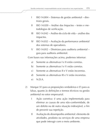 Gestão ambiental e responsabilidade social corporativa nas organizações   173



     I	     ISO 14.004 – Sistemas de gestão ambiental – dire-
            trizes gerais.
     II	    ISO 14.020 – Análise dos Impactos – testes e me-
            todologias de verificação.
     III	 ISO 14.042 – Análise do ciclo de vida – análise dos
          impactos.
     IV	 ISO 14.032 – Avaliação da performance ambiental
         dos sistemas de operadores.
     V	     ISO 14.012 – Diretrizes para auditoria ambiental –
            guia para auditoria ambiental.
  Com bases nas informações acima, podemos informar:
     a)	 Somente as alternativas I e II estão corretas.
     b)	 Somente as alternativas I e V estão corretas.
     c)	 Somente as alternativas II e V estão incorretas.
     d)	 Somente as alternativas III e V estão incorretas.
     e)	 N.D.A.


2)	 Marque (V) para as proposições verdadeiras e (F) para as
    falsas, quanto às definições e termos técnicos na gestão
    ambiental no setor empresarial.
     I	     Ação corretiva: é uma ação implementada para
            eliminar as causas de uma não-conformidade, de
            um defeito ou de outra situação indesejável, a fim
            de prevenir sua repetição.
     II	    Avaliação do desempenho ambiental: elemento de
            atividades, produtos ou serviços de uma empresa
            que pode interagir com o meio ambiente.
 
