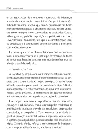 206   Rodrigo Berté




e nas associações de moradores – formação de lideranças
através da capacitação comunitária. Os participantes têm
10h/aula em cada oficina, que foram distribuídas em horas
teóricas/metodológicas e atividades práticas. Foram utiliza-
dos meios interpretativos como palestras, atividades lúdicas,
trilhas guiadas, painéis, exposições e publicações como o
Levantamento Fitossociológico, que é a caracterização local
da vegetação e a cartilha para colorir Educando e Brincando
com o Cinturão Verde.
   Espera-se que com o Desenvolvimento Cultural comuni-
tário o cidadão envolva-se e participe ativamente de todas
as ações que buscam construir um mundo melhor e a tão
almejada qualidade de vida.

  9. Considerações finais

   A iniciativa de implantar a área verde foi estimular a cons-
cientização ambiental e reforçar o compromisso social da em-
presa com a comunidade. O projeto Ecológico Cinturão Verde,
além de garantir a preservação de uma área da Mata Atlântica
ainda intocada e o reflorestamento de uma área antes urba-
nizada, ainda possibilita a manutenção de algumas espécies
animais ameaçadas pela rápida urbanização do balneário.
   Este projeto tem grande importância não só pelo valor
ecológico e educacional, como também pelos resultados na
ampliação da qualidade de vida dos envolvidos, empregados
contratados, empregados da Transpetro e a comunidade em
geral. A proteção ambiental, aliada à segurança operacional
e à promoção à qualidade, proporcionadas pelo Projeto Eco-
lógico Cinturão Verde, reforça o compromisso da Transpetro
com a responsabilidade social, ambiental e cultural.
 