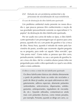 Gestão ambiental e responsabilidade social corporativa nas organizações   47



  2.2	 Estudo de um problema ambiental e do
       processo de socialização de sua existência
  O caso de destinação do óleo lubrificante queimado

  Um problema ambiental muito presente no nosso dia-a-
dia e, que poucas pessoas têm conhecimento e noção de
sua gravidade (provavelmente somente os especialistas) é “o
pepino” da destinação do óleo lubrificante queimado.
   Por ser usado nos carros de todos os tipos, o óleo lubrifi-
cante queimado é um personagem que só aparece para uma
pessoa, quando ela vai a um posto de gasolina e faz a troca
de óleo. Nessa hora, quando é retirado do motor pelo fun-
cionário do posto, acredito que raramente alguém pergunta
ou se pergunta, para onde vai aquele “óleo vencido”, que
“não presta mais”. Como todas as pessoas que têm carro,
periodicamente, também, eu vou a um posto de gasolina fa-
zer a troca de óleo. Até ler a matéria abaixo jamais tinha me
perguntado para onde o óleo queimado ia e qual o seu efeito
sobre o meio ambiente.

  O óleo e o mico: o triste fim do lubrificante queimado

   Os óleos lubrificantes básicos são obtidos diretamente
   a partir do petróleo bruto ou então são reciclados a
   partir de óleos já usados, aos quais adicionam-se obri-
   gatoriamente, aditivos especiais, altamente poluentes
   (antioxidantes, anticorrosivos, dispersantes, antides-
   gastantes, antiespumantes, reguladores de viscosida-
   de, etc.). Quando utilizados, contaminam-se ainda
   mais com poluentes diversos, como metais pesados,
   por exemplo. Portanto, quando se dirige um carro, ca-
 
